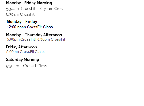 Monday - Friday Morning 5:30am CrossFit | 6:30am CrossFit 7:30am CrossFit | 8:30am CrossFit 9:15am HeathFit | 12:00pm CrossFit Monday – Thursday Afternoon 4:30pm CrossFit | 5:30pm CrossFit 6:30pm CrossFit Friday Afternoon 4:00pm – 6:00pm Open Gym Saturday Morning 8:00am Strength and Skills Class 9:30am – CFH Community Class